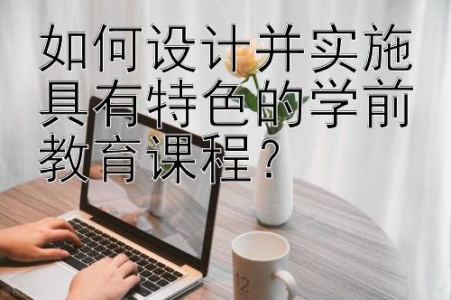 如何设计并实施具有特色的学前教育课程？