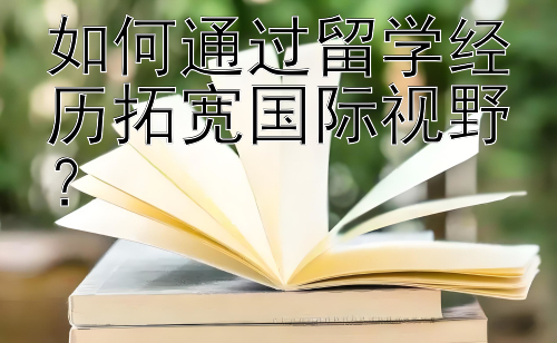 如何通过留学经历拓宽国际视野？