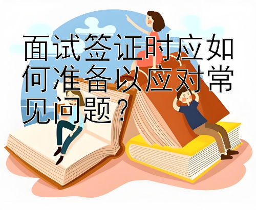 面试签证时应如何准备以应对常见问题？