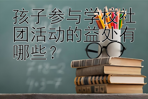 孩子参与学校社团活动的益处有哪些？