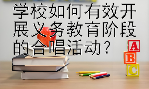 学校如何有效开展义务教育阶段的合唱活动？