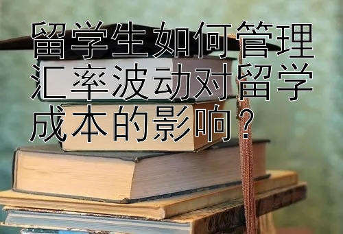 留学生如何管理汇率波动对留学成本的影响？