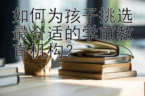 如何为孩子挑选最合适的学前教育机构？