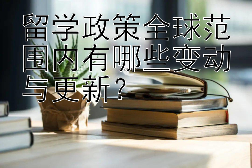 留学政策全球范围内有哪些变动与更新？