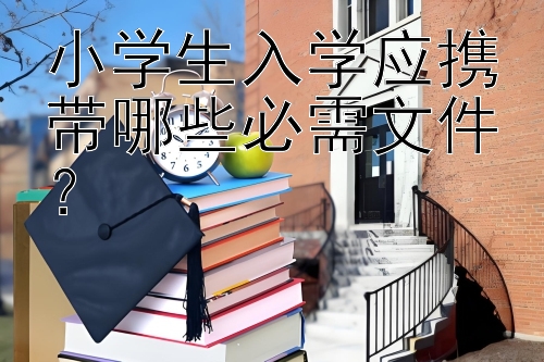 小学生入学应携带哪些必需文件？