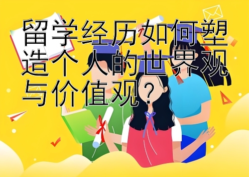 留学经历如何塑造个人的世界观与价值观？