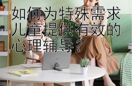 如何为特殊需求儿童提供有效的心理辅导？