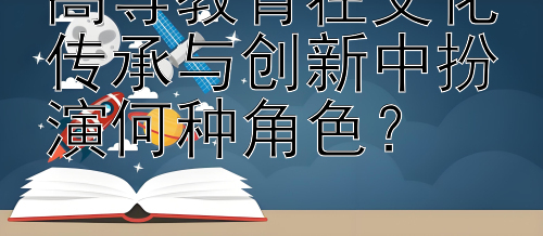 高等教育在文化传承与创新中扮演何种角色？