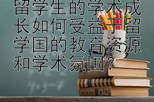 留学生的学术成长如何受益于留学国的教育资源和学术氛围？