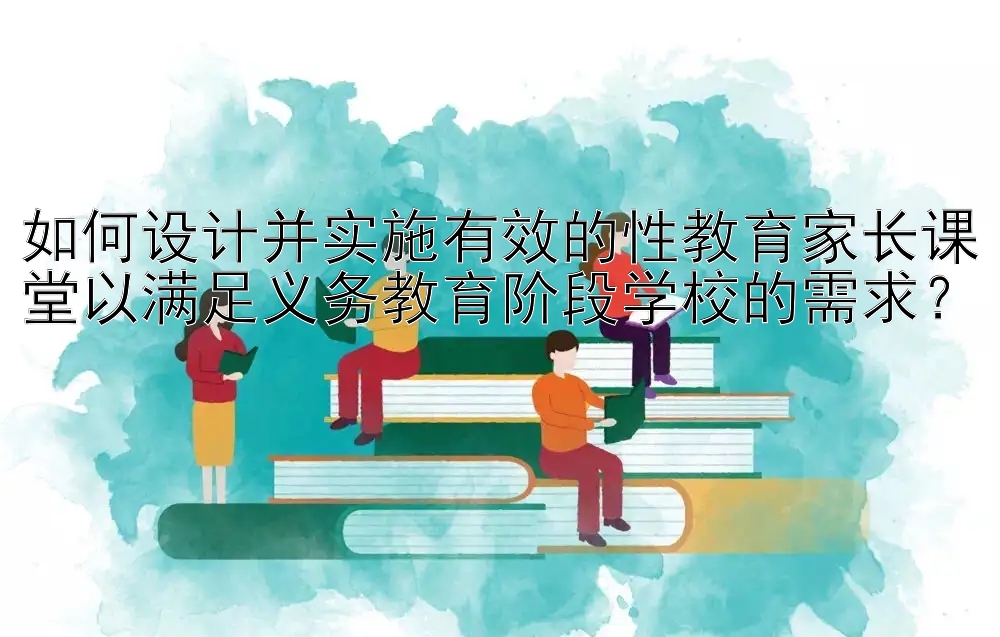 如何设计并实施有效的性教育家长课堂以满足义务教育阶段学校的需求？