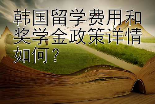 韩国留学费用和奖学金政策详情如何？