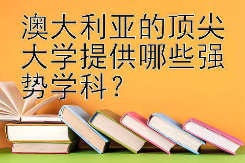 澳大利亚的顶尖大学提供哪些强势学科？