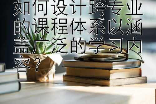 如何设计跨专业的课程体系以涵盖广泛的学习内容？