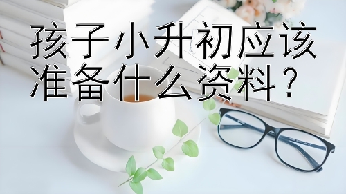 孩子小升初应该准备什么资料？