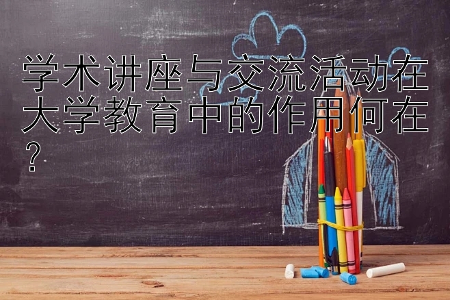 学术讲座与交流活动在大学教育中的作用何在？