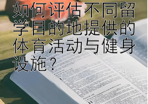 如何评估不同留学目的地提供的体育活动与健身设施？