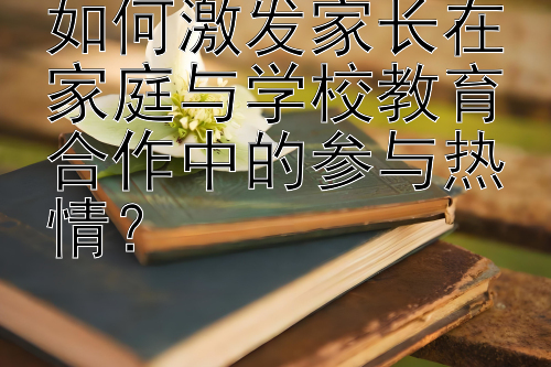 如何激发家长在家庭与学校教育合作中的参与热情？