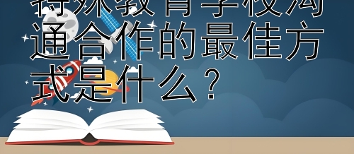 特殊教育学校沟通合作的最佳方式是什么？