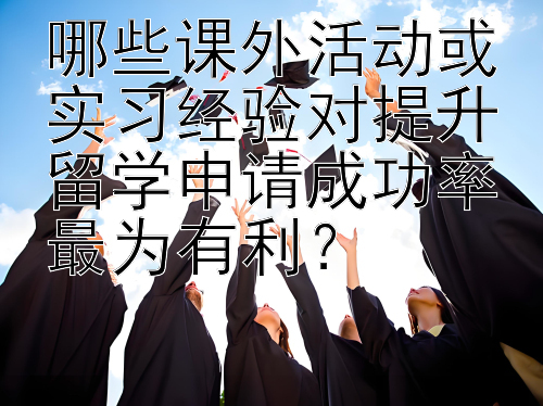 哪些课外活动或实习经验对提升留学申请成功率最为有利？