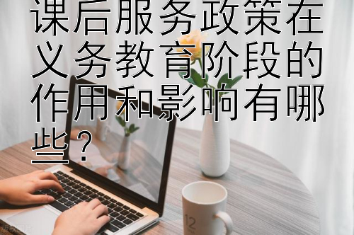 课后服务政策在义务教育阶段的作用和影响有哪些？