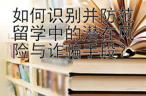 如何识别并防范留学中的潜在风险与诈骗手段？