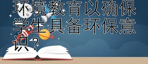 学校应如何实施环境教育以确保学生具备环保意识？