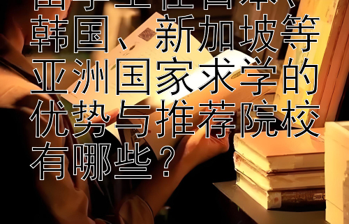 留学生在日本、韩国、新加坡等亚洲国家求学的优势与推荐院校有哪些？