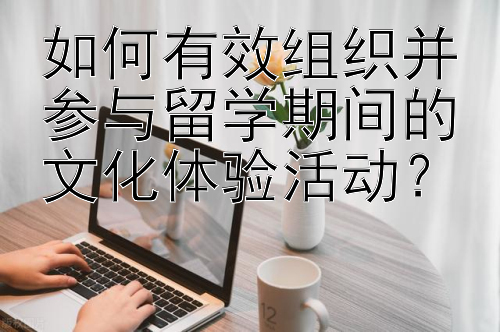 如何有效组织并参与留学期间的文化体验活动？