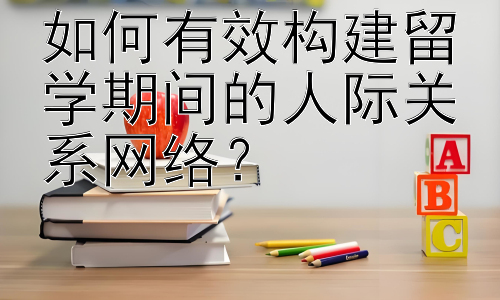 如何有效构建留学期间的人际关系网络？