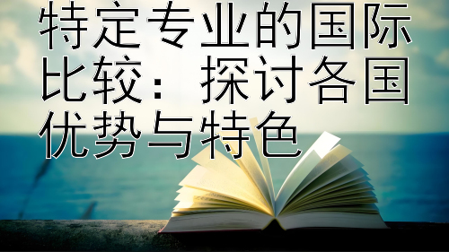 特定专业的国际比较：探讨各国优势与特色