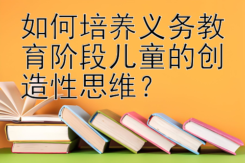 如何培养义务教育阶段儿童的创造性思维？