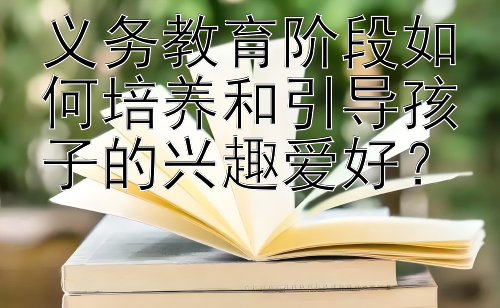 义务教育阶段如何培养和引导孩子的兴趣爱好？