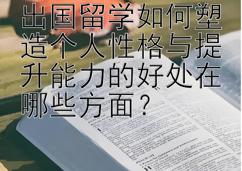 出国留学如何塑造个人性格与提升能力的好处在哪些方面？