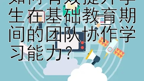 如何有效提升学生在基础教育期间的团队协作学习能力？