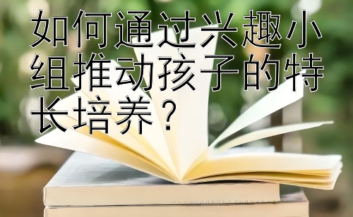 如何通过兴趣小组推动孩子的特长培养？