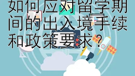 如何应对留学期间的出入境手续和政策要求？