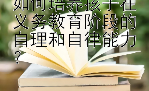 如何培养孩子在义务教育阶段的自理和自律能力？