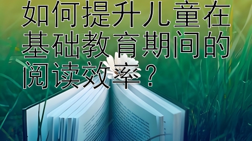 如何提升儿童在基础教育期间的阅读效率？