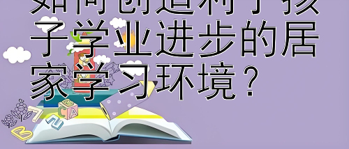 如何创造利于孩子学业进步的居家学习环境？