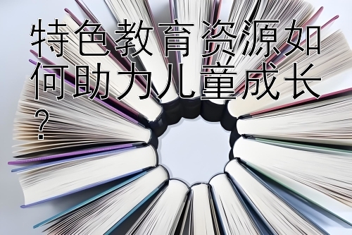 特色教育资源如何助力儿童成长？