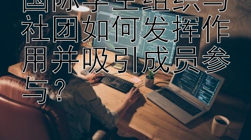 国际学生组织与社团如何发挥作用并吸引成员参与？