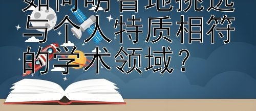 如何明智地挑选与个人特质相符的学术领域？