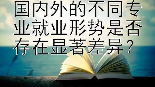 国内外的不同专业就业形势是否存在显著差异？