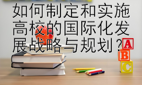 如何制定和实施高校的国际化发展战略与规划？