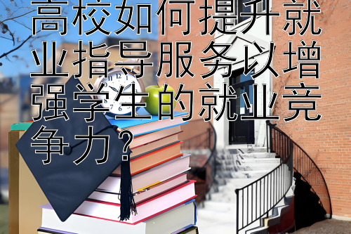 高校如何提升就业指导服务以增强学生的就业竞争力？