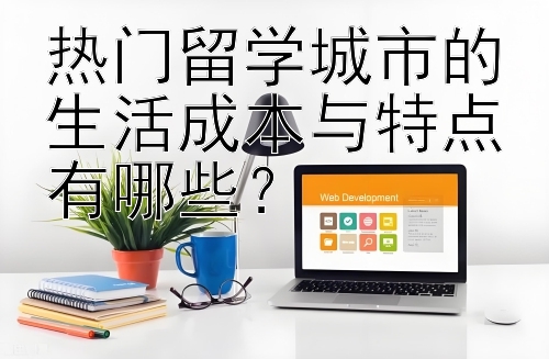 热门留学城市的生活成本与特点有哪些？