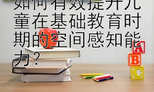 如何有效提升儿童在基础教育时期的空间感知能力？