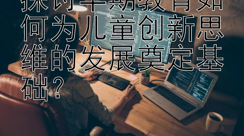 探讨早期教育如何为儿童创新思维的发展奠定基础？