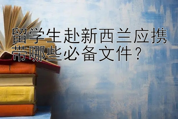 留学生赴新西兰应携带哪些必备文件？