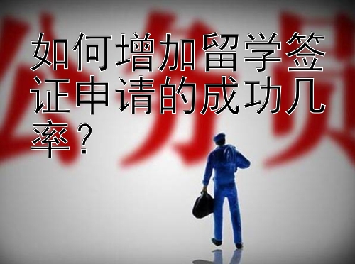 如何增加留学签证申请的成功几率？